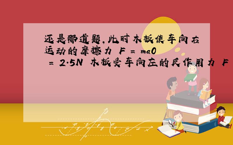 还是那道题,此时木板使车向右运动的摩擦力 F = ma0 = 2.5N 木板受车向左的反作用力 Fˊ = F = 2.5