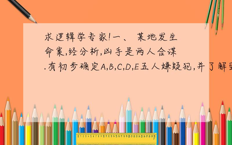 求逻辑学专家!一、 某地发生命案,经分析,凶手是两人合谋.有初步确定A,B,C,D,E五人嫌疑犯,并了解到如下情况：1.