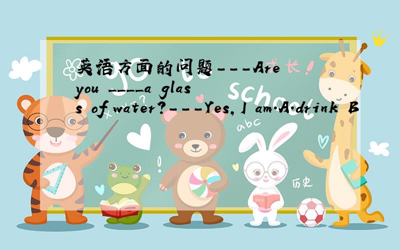 英语方面的问题---Are you ____a glass of water?---Yes,I am.A.drink B