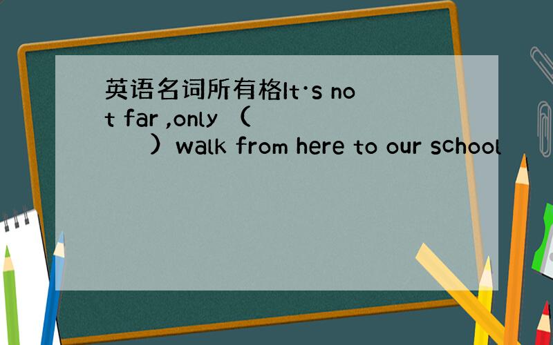 英语名词所有格It·s not far ,only （　　　　）walk from here to our school