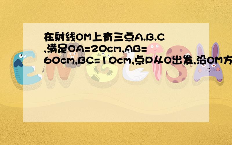 在射线OM上有三点A.B.C,满足OA=20cm,AB=60cm,BC=10cm,点P从O出发,沿OM方向以1cm/s的