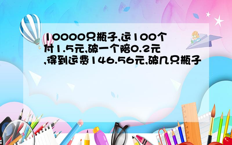 10000只瓶子,运100个付1.5元,破一个陪0.2元,得到运费146.56元,破几只瓶子