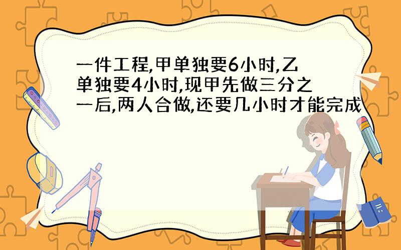 一件工程,甲单独要6小时,乙单独要4小时,现甲先做三分之一后,两人合做,还要几小时才能完成