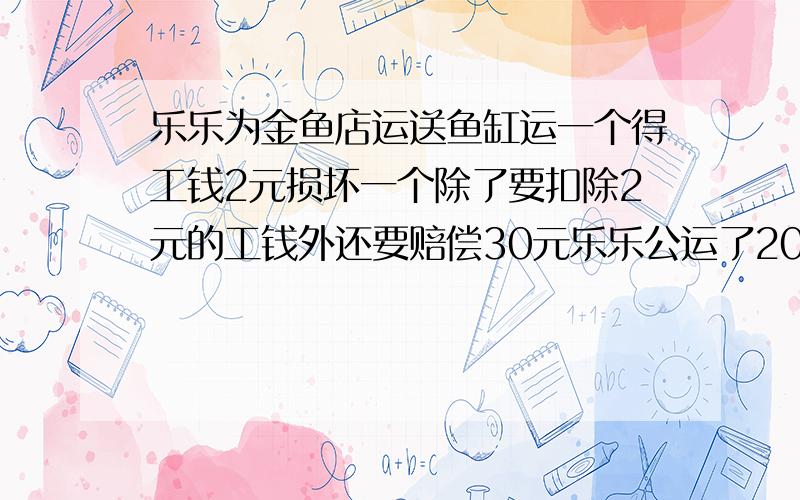 乐乐为金鱼店运送鱼缸运一个得工钱2元损坏一个除了要扣除2元的工钱外还要赔偿30元乐乐公运了200个鱼缸得