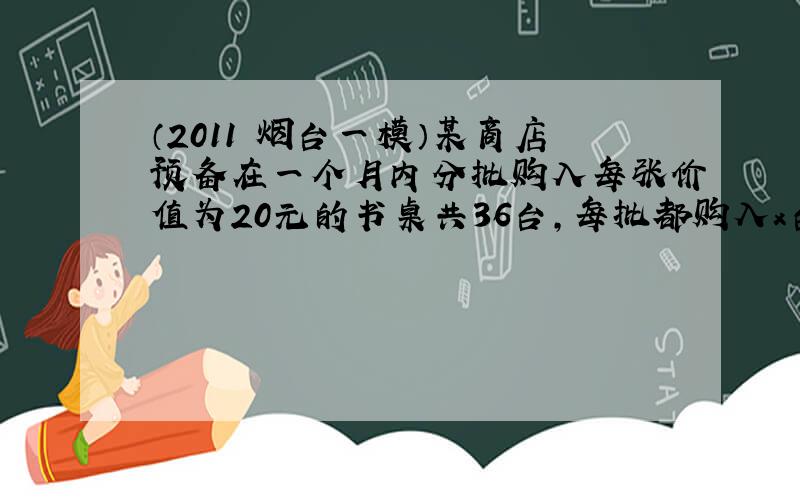 （2011•烟台一模）某商店预备在一个月内分批购入每张价值为20元的书桌共36台，每批都购入x台（x是正整数），且每批均