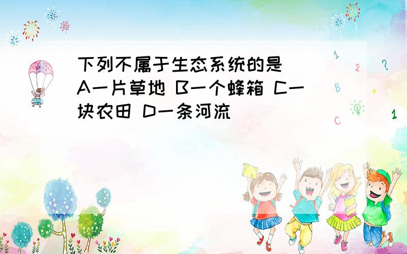 下列不属于生态系统的是（） A一片草地 B一个蜂箱 C一块农田 D一条河流