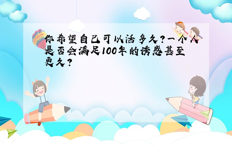 你希望自己可以活多久?一个人是否会满足100年的诱惑甚至更久?