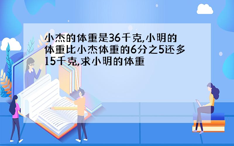 小杰的体重是36千克,小明的体重比小杰体重的6分之5还多15千克,求小明的体重