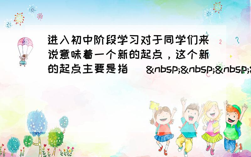 进入初中阶段学习对于同学们来说意味着一个新的起点，这个新的起点主要是指 [    