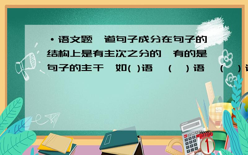 ·语文题一道句子成分在句子的结构上是有主次之分的,有的是句子的主干,如( )语、（ ）语、（ ）语;有的是主干上的“枝叶