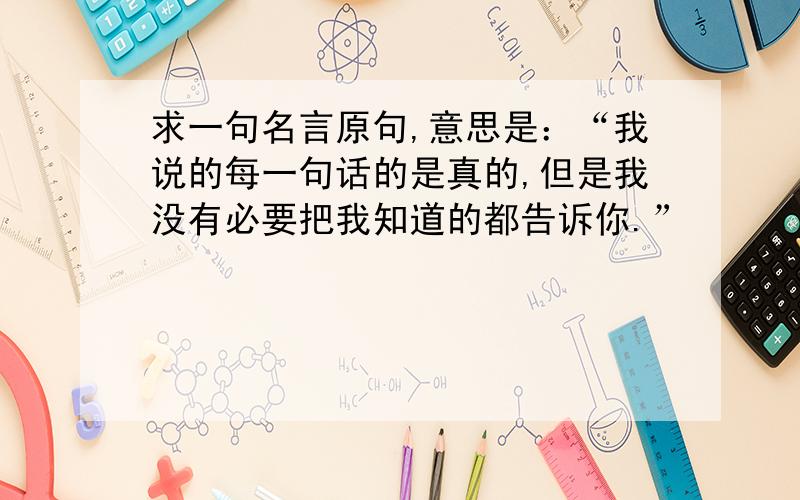 求一句名言原句,意思是：“我说的每一句话的是真的,但是我没有必要把我知道的都告诉你.”