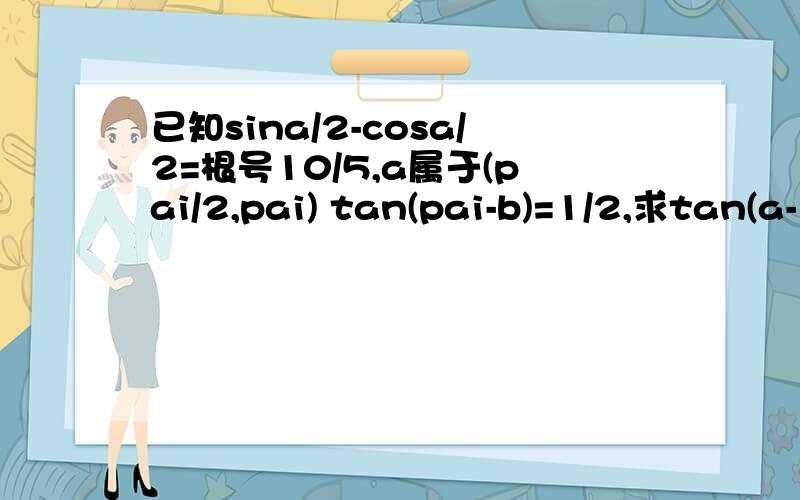 已知sina/2-cosa/2=根号10/5,a属于(pai/2,pai) tan(pai-b)=1/2,求tan(a-