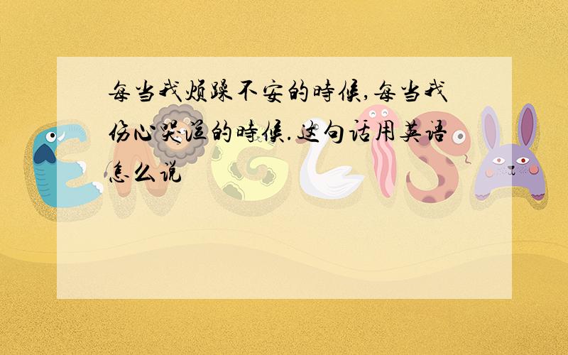 每当我烦躁不安的时候,每当我伤心哭泣的时候.这句话用英语怎么说