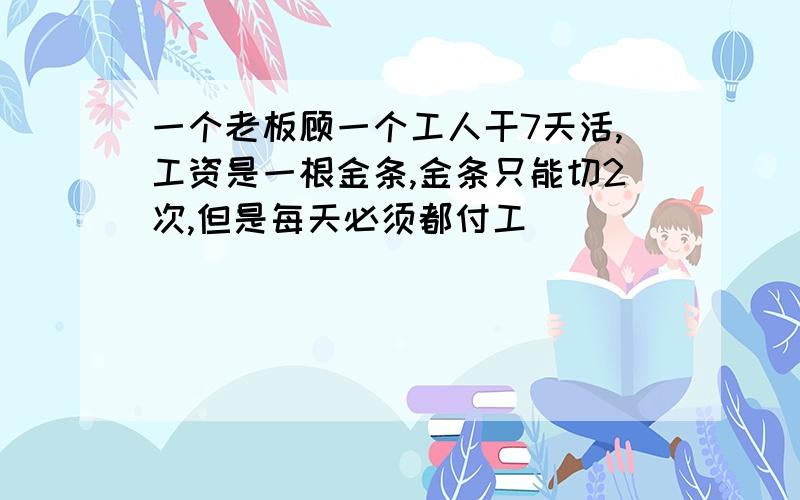 一个老板顾一个工人干7天活,工资是一根金条,金条只能切2次,但是每天必须都付工