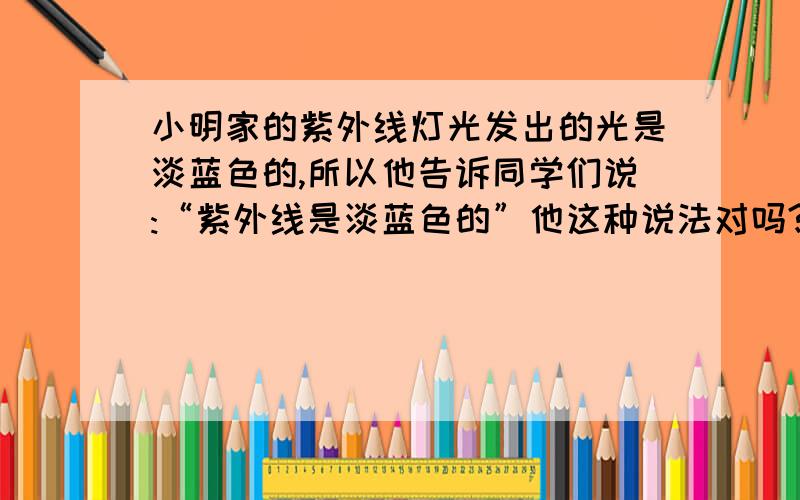 小明家的紫外线灯光发出的光是淡蓝色的,所以他告诉同学们说:“紫外线是淡蓝色的”他这种说法对吗?为什么