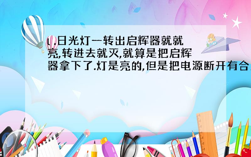 l .日光灯一转出启辉器就就亮,转进去就灭,就算是把启辉器拿下了.灯是亮的,但是把电源断开有合上,