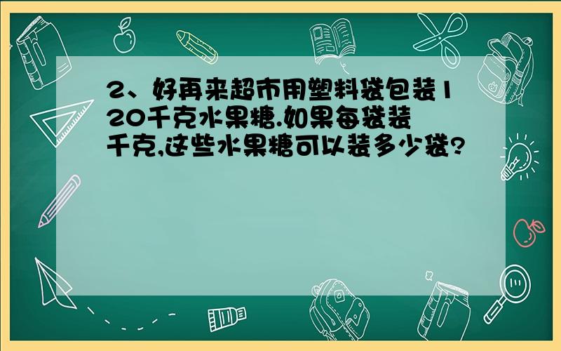 2、好再来超市用塑料袋包装120千克水果糖.如果每袋装 千克,这些水果糖可以装多少袋?