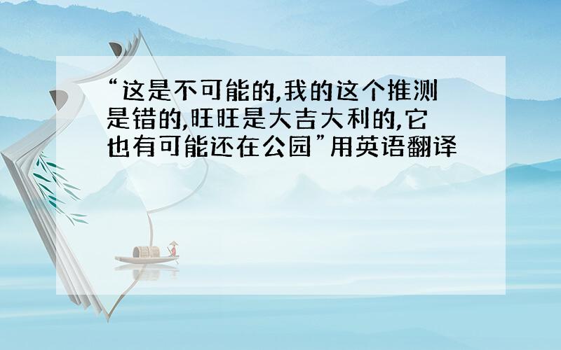 “这是不可能的,我的这个推测是错的,旺旺是大吉大利的,它也有可能还在公园”用英语翻译