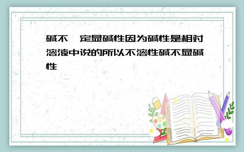 碱不一定显碱性因为碱性是相对溶液中说的所以不溶性碱不显碱性