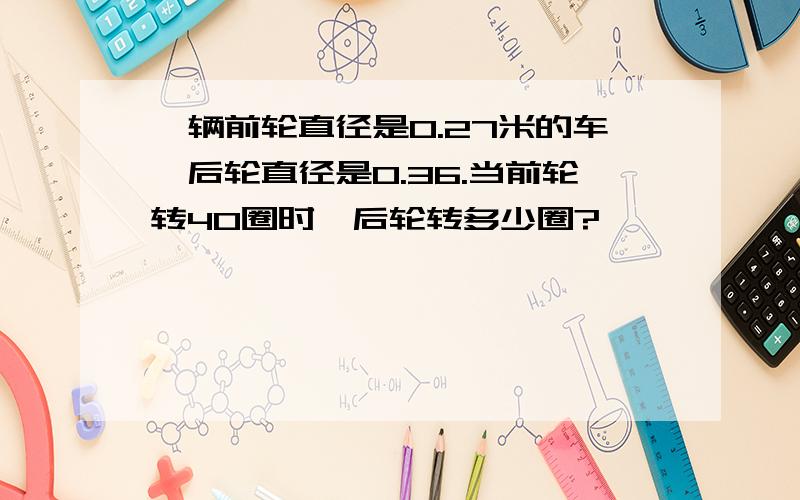 一辆前轮直径是0.27米的车,后轮直径是0.36.当前轮转40圈时,后轮转多少圈?