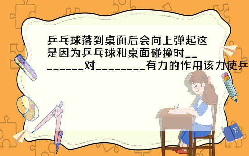 乒乓球落到桌面后会向上弹起这是因为乒乓球和桌面碰撞时________对________有力的作用该力使乒乓球的____