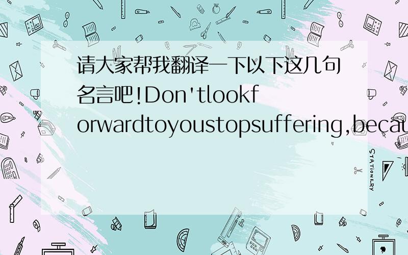 请大家帮我翻译一下以下这几句名言吧!Don'tlookforwardtoyoustopsuffering,because