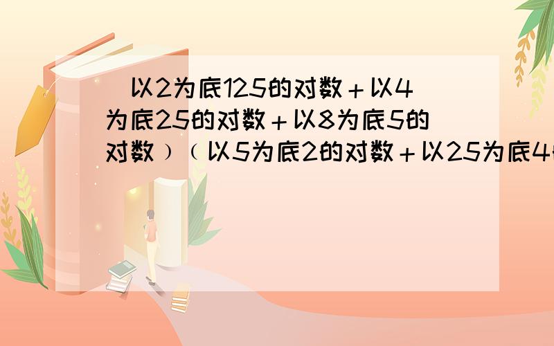 (以2为底125的对数＋以4为底25的对数＋以8为底5的对数﹚﹙以5为底2的对数＋以25为底4的对数＋以125为底8的