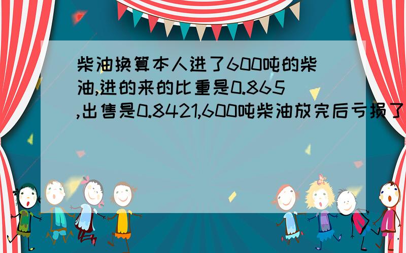 柴油换算本人进了600吨的柴油,进的来的比重是0.865,出售是0.8421,600吨柴油放完后亏损了7吨柴油.怎么换算