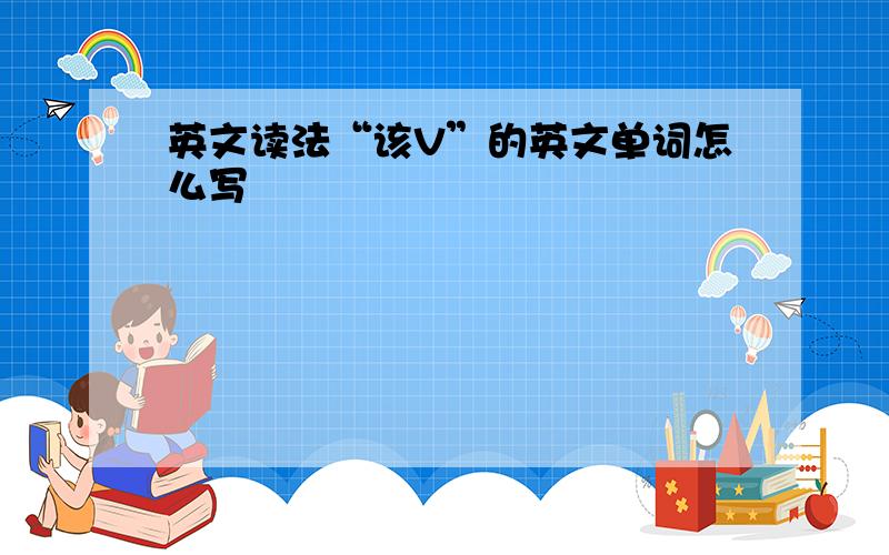 英文读法“该V”的英文单词怎么写