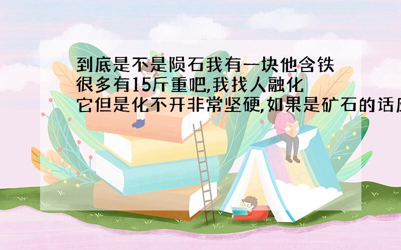 到底是不是陨石我有一块他含铁很多有15斤重吧,我找人融化它但是化不开非常坚硬,如果是矿石的话应该可以融化的,但是它又很脆