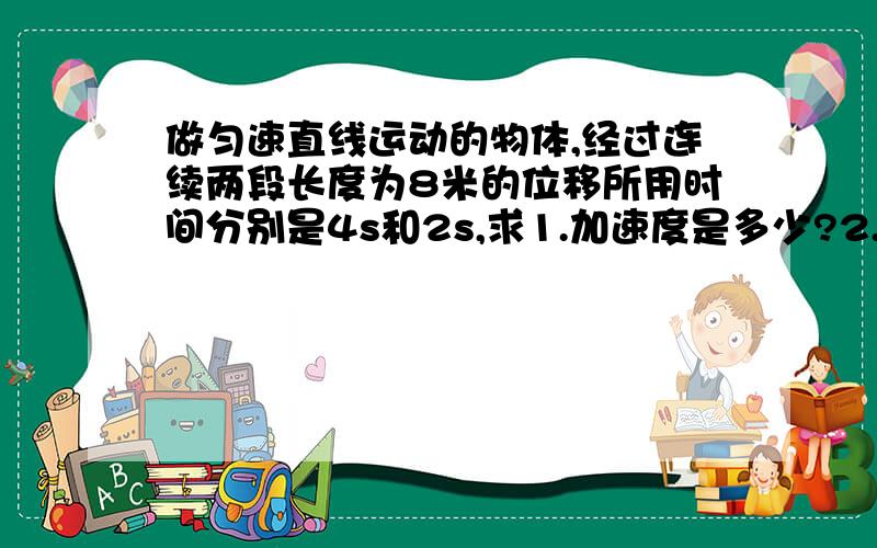 做匀速直线运动的物体,经过连续两段长度为8米的位移所用时间分别是4s和2s,求1.加速度是多少?2.经过重点位置的速度是