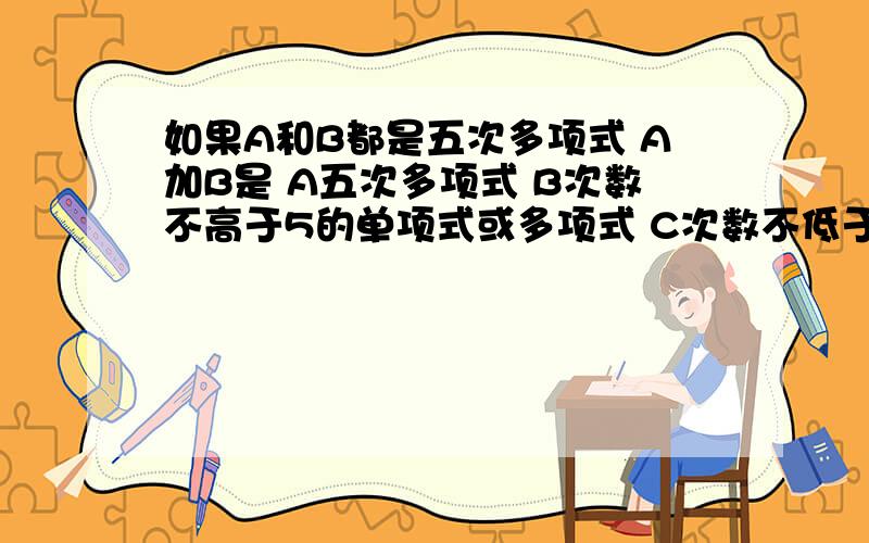 如果A和B都是五次多项式 A加B是 A五次多项式 B次数不高于5的单项式或多项式 C次数不低于5的单项式或多项式