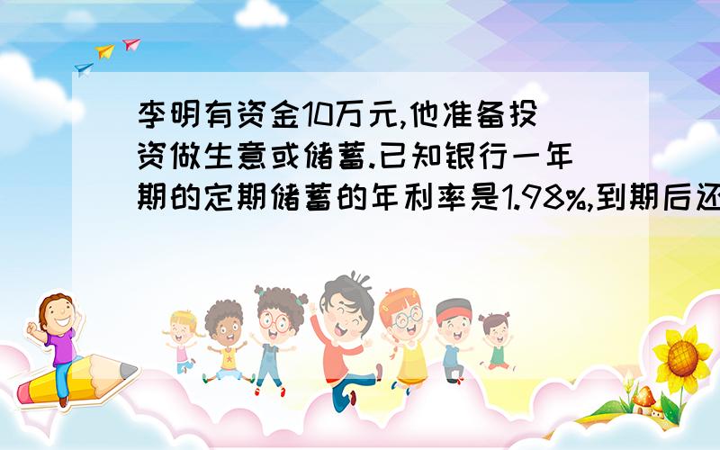 李明有资金10万元,他准备投资做生意或储蓄.已知银行一年期的定期储蓄的年利率是1.98%,到期后还要按国家