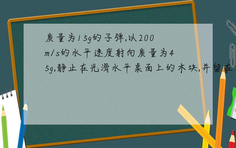 质量为15g的子弹,以200m/s的水平速度射向质量为45g,静止在光滑水平桌面上的木块,并留在木块中,求底单留在木块中