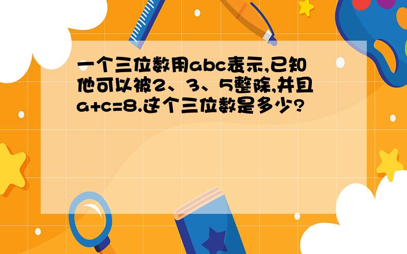 一个三位数用abc表示,已知他可以被2、3、5整除,并且a+c=8.这个三位数是多少?