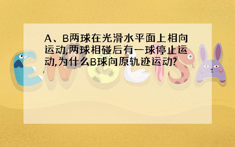 A、B两球在光滑水平面上相向运动,两球相碰后有一球停止运动,为什么B球向原轨迹运动?