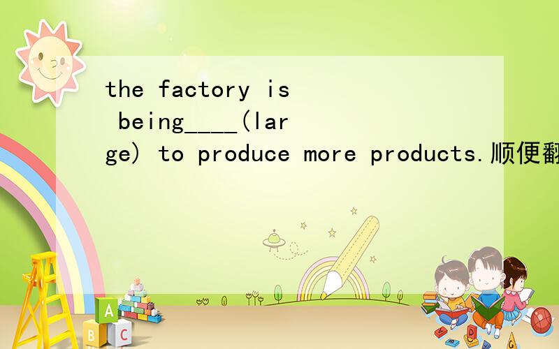 the factory is being____(large) to produce more products.顺便翻