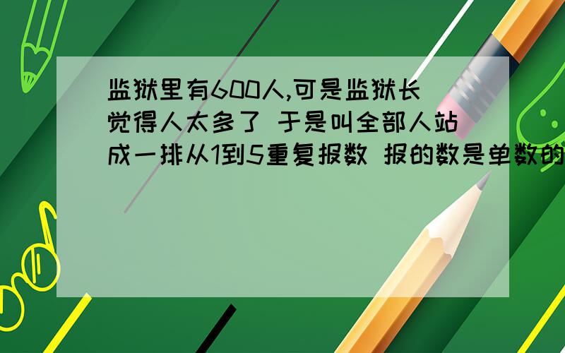 监狱里有600人,可是监狱长觉得人太多了 于是叫全部人站成一排从1到5重复报数 报的数是单数的枪毙 ..最后