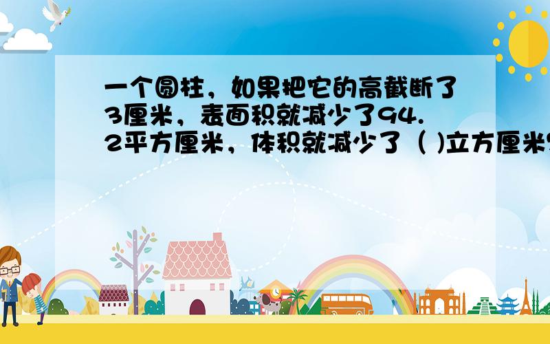 一个圆柱，如果把它的高截断了3厘米，表面积就减少了94.2平方厘米，体积就减少了（ )立方厘米？