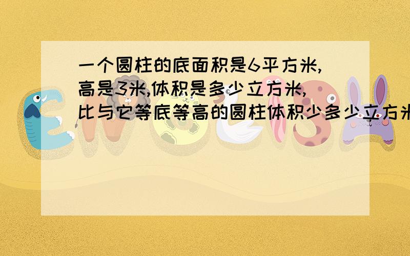 一个圆柱的底面积是6平方米,高是3米,体积是多少立方米,比与它等底等高的圆柱体积少多少立方米.