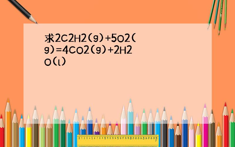 求2C2H2(g)+5O2(g)=4CO2(g)+2H2O(l)