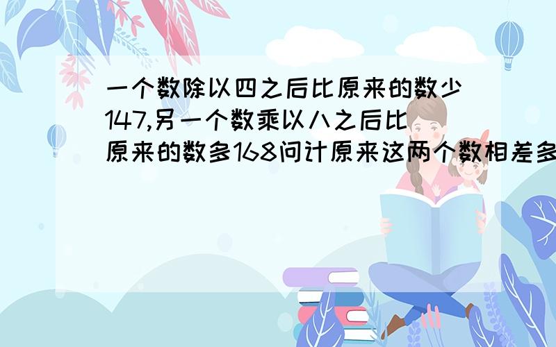 一个数除以四之后比原来的数少147,另一个数乘以八之后比原来的数多168问计原来这两个数相差多少?