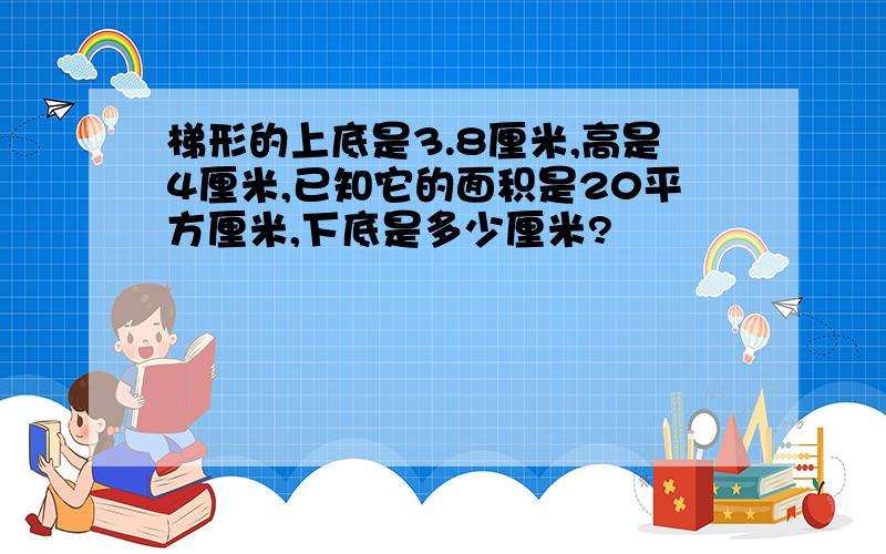 梯形的上底是3.8厘米,高是4厘米,已知它的面积是20平方厘米,下底是多少厘米?