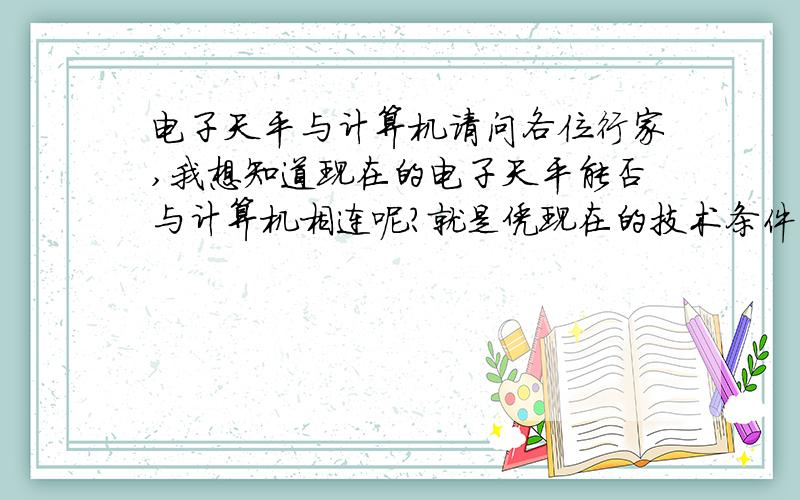 电子天平与计算机请问各位行家,我想知道现在的电子天平能否与计算机相连呢?就是凭现在的技术条件能不能实现将电子天平上所反映