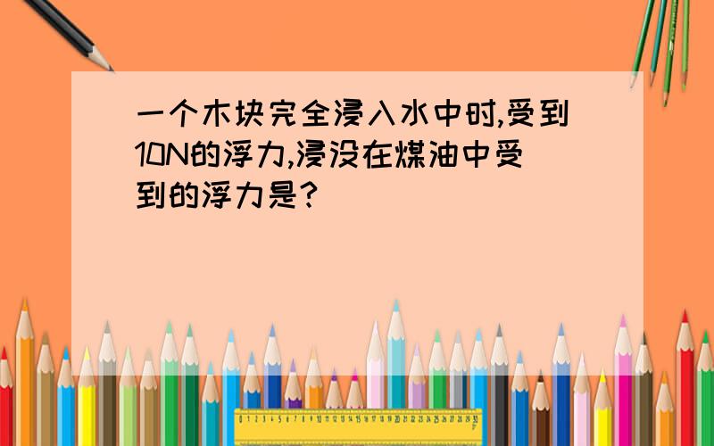 一个木块完全浸入水中时,受到10N的浮力,浸没在煤油中受到的浮力是?