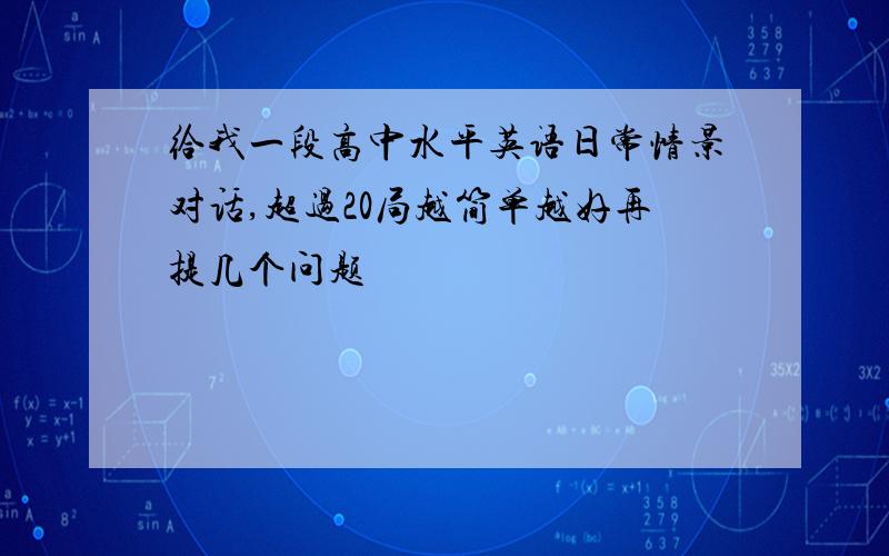 给我一段高中水平英语日常情景对话,超过20局越简单越好再提几个问题