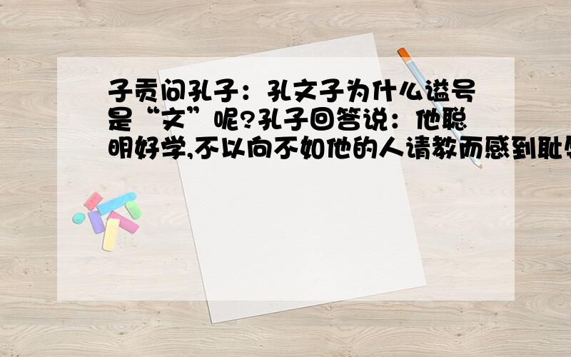 子贡问孔子：孔文子为什么谥号是“文”呢?孔子回答说：他聪明好学,不以向不如他的人请教而感到耻辱.所