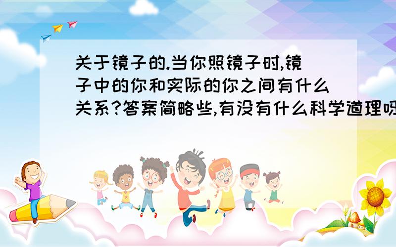 关于镜子的.当你照镜子时,镜子中的你和实际的你之间有什么关系?答案简略些,有没有什么科学道理呀？