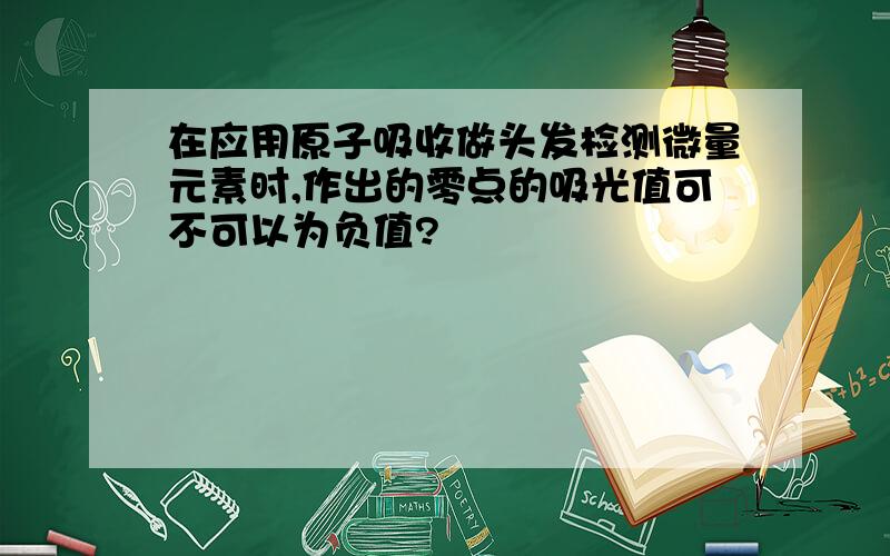 在应用原子吸收做头发检测微量元素时,作出的零点的吸光值可不可以为负值?