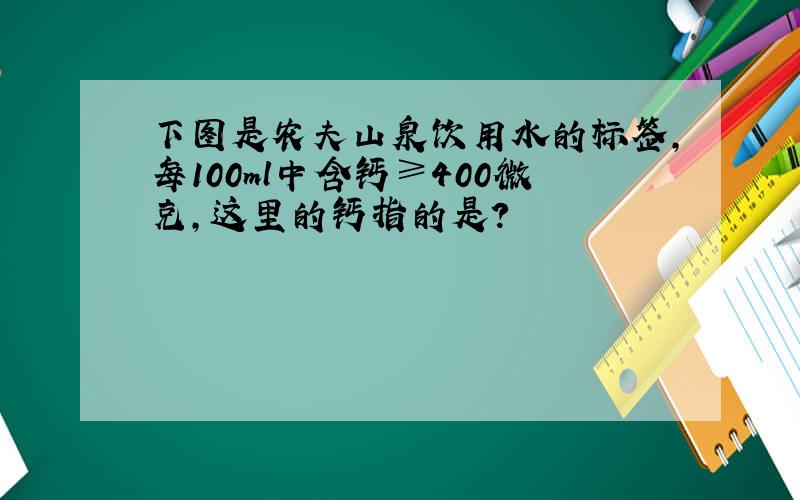 下图是农夫山泉饮用水的标签,每100ml中含钙≥400微克,这里的钙指的是?